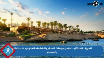 الخريف المنتظر.. أفضل وجهات السفر والأنشطة العائلية للاستمتاع بالموسم